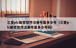 三菱plc解密软件注册号是多少号（三菱plc解密软件注册号是多少号码）