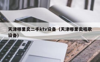 天津哪里卖二手ktv设备（天津哪里卖唱歌设备）