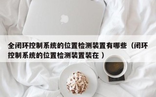 全闭环控制系统的位置检测装置有哪些（闭环控制系统的位置检测装置装在 ）