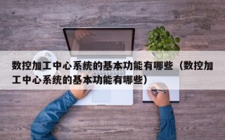 数控加工中心系统的基本功能有哪些（数控加工中心系统的基本功能有哪些）