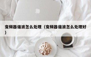 变频器谐波怎么处理（变频器谐波怎么处理好）