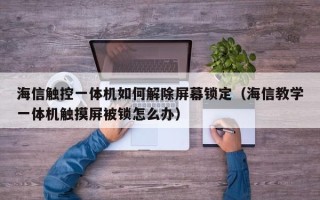 海信触控一体机如何解除屏幕锁定（海信教学一体机触摸屏被锁怎么办）