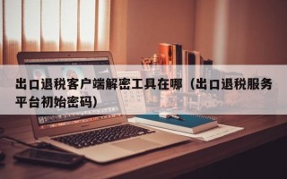 出口退税客户端解密工具在哪（出口退税服务平台初始密码）