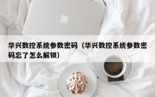 华兴数控系统参数密码（华兴数控系统参数密码忘了怎么解锁）