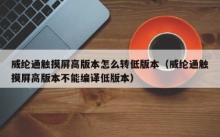 威纶通触摸屏高版本怎么转低版本（威纶通触摸屏高版本不能编译低版本）