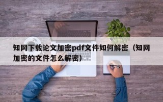 知网下载论文加密pdf文件如何解密（知网加密的文件怎么解密）