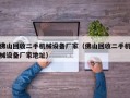 佛山回收二手机械设备厂家（佛山回收二手机械设备厂家地址）