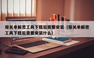 报关单解密工具下载后需要安装（报关单解密工具下载后需要安装什么）