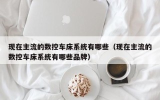 现在主流的数控车床系统有哪些（现在主流的数控车床系统有哪些品牌）