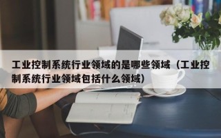 工业控制系统行业领域的是哪些领域（工业控制系统行业领域包括什么领域）