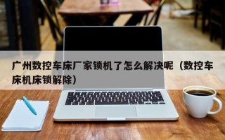 广州数控车床厂家锁机了怎么解决呢（数控车床机床锁解除）