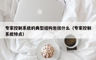 专家控制系统的典型结构包括什么（专家控制系统特点）