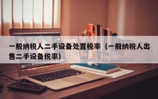 一般纳税人二手设备处置税率（一般纳税人出售二手设备税率）