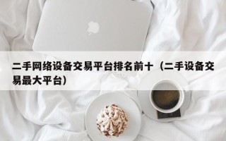 二手网络设备交易平台排名前十（二手设备交易最大平台）