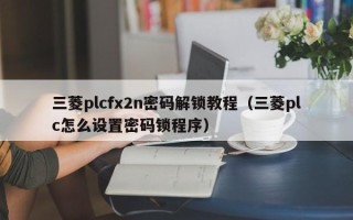 三菱plcfx2n密码解锁教程（三菱plc怎么设置密码锁程序）