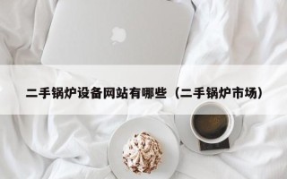 二手锅炉设备网站有哪些（二手锅炉市场）