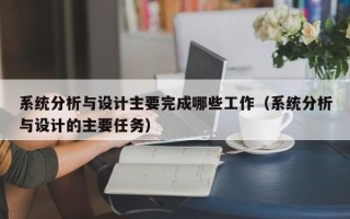 系统分析与设计主要完成哪些工作（系统分析与设计的主要任务）