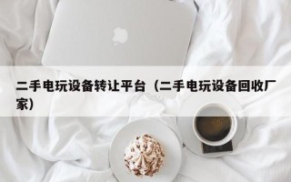 二手电玩设备转让平台（二手电玩设备回收厂家）