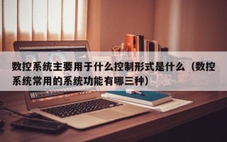 数控系统主要用于什么控制形式是什么（数控系统常用的系统功能有哪三种）