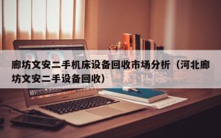 廊坊文安二手机床设备回收市场分析（河北廊坊文安二手设备回收）