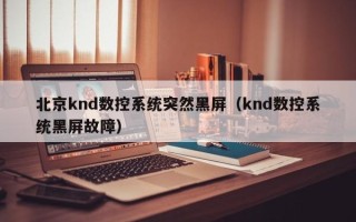 北京knd数控系统突然黑屏（knd数控系统黑屏故障）