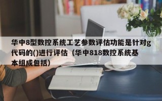 华中8型数控系统工艺参数评估功能是针对g代码的()进行评估（华中818数控系统基本组成包括）