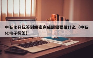 中石化开标签到解密完成后需要做什么（中石化电子标签）