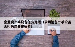 企业卖二手设备怎么开票（公司销售二手设备去税务局开票流程）