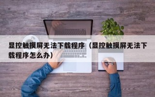 显控触摸屏无法下载程序（显控触摸屏无法下载程序怎么办）