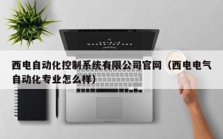 西电自动化控制系统有限公司官网（西电电气自动化专业怎么样）