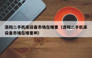 洛阳二手机床设备市场在哪里（洛阳二手机床设备市场在哪里啊）
