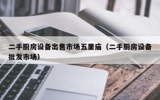 二手厨房设备出售市场五里庙（二手厨房设备批发市场）