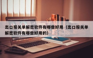 出口报关单解密软件有哪些好用（出口报关单解密软件有哪些好用的）