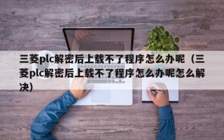 三菱plc解密后上载不了程序怎么办呢（三菱plc解密后上载不了程序怎么办呢怎么解决）