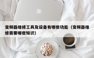 变频器维修工具及设备有哪些功能（变频器维修需要哪些知识）