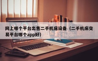 网上哪个平台出售二手机床设备（二手机床交易平台哪个app好）