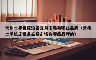 常州二手机床设备交易市场有哪些品牌（常州二手机床设备交易市场有哪些品牌的）