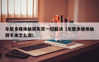 车载多媒体触屏失灵一招解决（车载多媒体触屏不准怎么调）