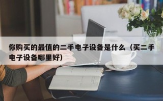 你购买的最值的二手电子设备是什么（买二手电子设备哪里好）