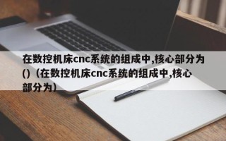 在数控机床cnc系统的组成中,核心部分为()（在数控机床cnc系统的组成中,核心部分为）