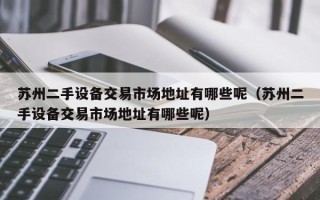 苏州二手设备交易市场地址有哪些呢（苏州二手设备交易市场地址有哪些呢）