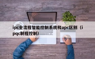 ipc全流程智能控制系统和apc区别（ipqc制程控制）