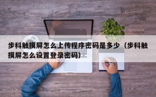 步科触摸屏怎么上传程序密码是多少（步科触摸屏怎么设置登录密码）