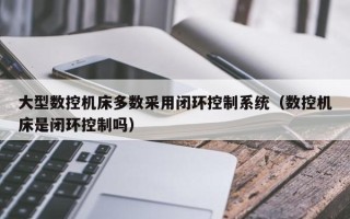 大型数控机床多数采用闭环控制系统（数控机床是闭环控制吗）