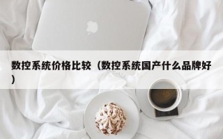 数控系统价格比较（数控系统国产什么品牌好）