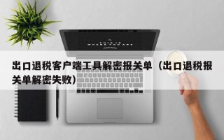 出口退税客户端工具解密报关单（出口退税报关单解密失败）