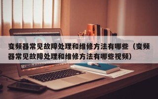 变频器常见故障处理和维修方法有哪些（变频器常见故障处理和维修方法有哪些视频）