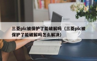 三菱plc被保护了能破解吗（三菱plc被保护了能破解吗怎么解决）