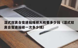 湿式双离合变速箱维修大概要多少钱（湿式双离合变速箱修一次多少钱）