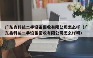 广东鑫科达二手设备回收有限公司怎么样（广东鑫科达二手设备回收有限公司怎么样呀）